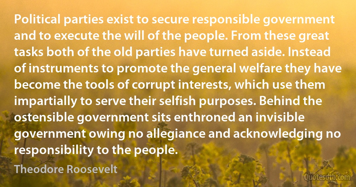 Political parties exist to secure responsible government and to execute the will of the people. From these great tasks both of the old parties have turned aside. Instead of instruments to promote the general welfare they have become the tools of corrupt interests, which use them impartially to serve their selfish purposes. Behind the ostensible government sits enthroned an invisible government owing no allegiance and acknowledging no responsibility to the people. (Theodore Roosevelt)