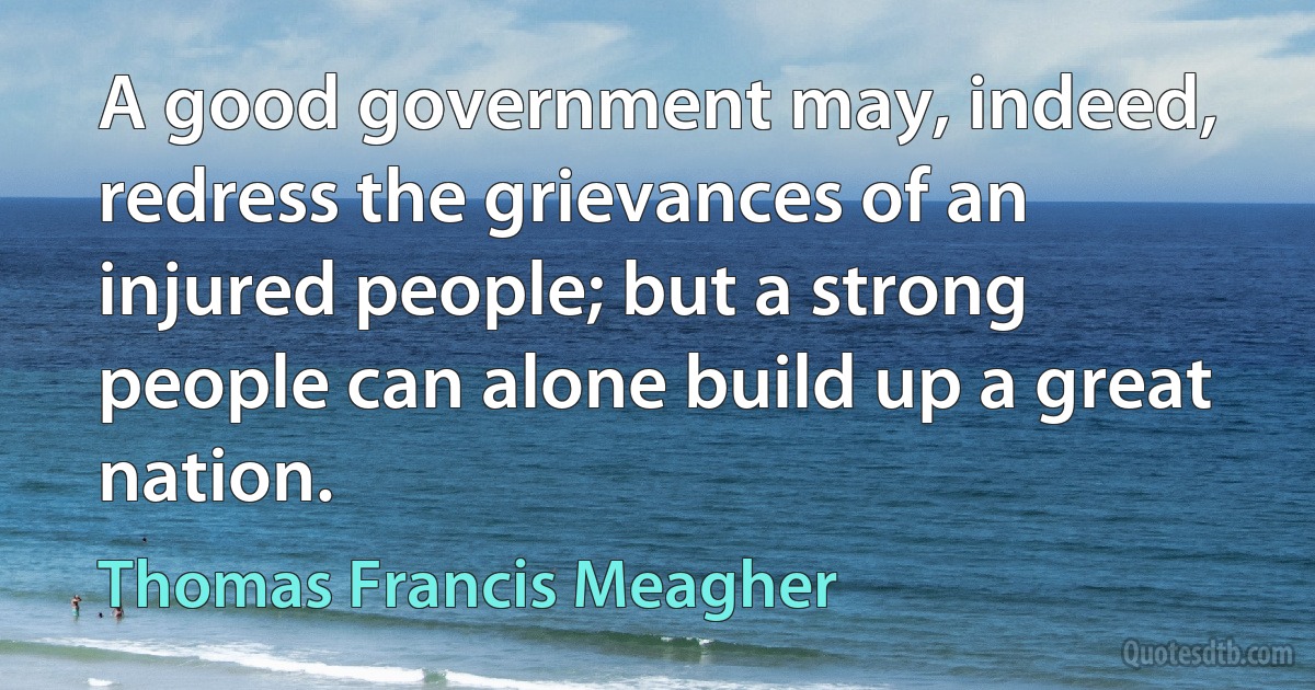 A good government may, indeed, redress the grievances of an injured people; but a strong people can alone build up a great nation. (Thomas Francis Meagher)