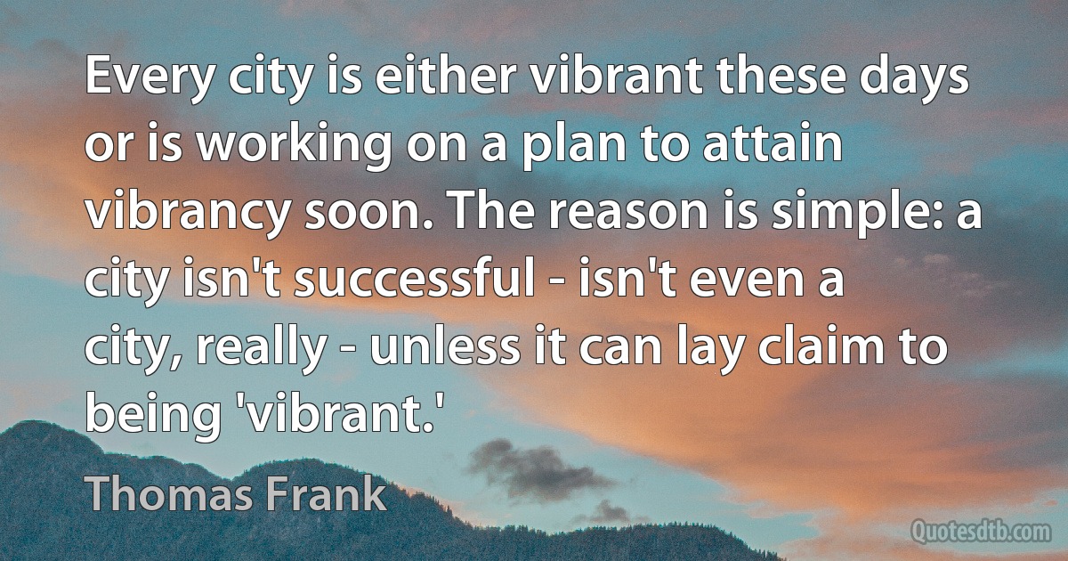 Every city is either vibrant these days or is working on a plan to attain vibrancy soon. The reason is simple: a city isn't successful - isn't even a city, really - unless it can lay claim to being 'vibrant.' (Thomas Frank)