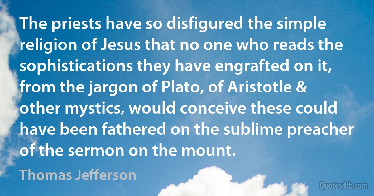 The priests have so disfigured the simple religion of Jesus that no one who reads the sophistications they have engrafted on it, from the jargon of Plato, of Aristotle & other mystics, would conceive these could have been fathered on the sublime preacher of the sermon on the mount. (Thomas Jefferson)