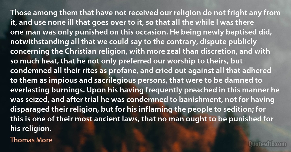 Those among them that have not received our religion do not fright any from it, and use none ill that goes over to it, so that all the while I was there one man was only punished on this occasion. He being newly baptised did, notwithstanding all that we could say to the contrary, dispute publicly concerning the Christian religion, with more zeal than discretion, and with so much heat, that he not only preferred our worship to theirs, but condemned all their rites as profane, and cried out against all that adhered to them as impious and sacrilegious persons, that were to be damned to everlasting burnings. Upon his having frequently preached in this manner he was seized, and after trial he was condemned to banishment, not for having disparaged their religion, but for his inflaming the people to sedition; for this is one of their most ancient laws, that no man ought to be punished for his religion. (Thomas More)