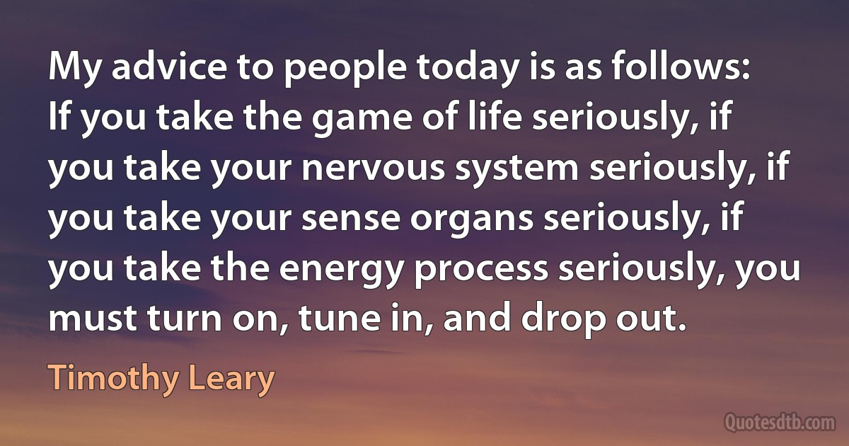 My advice to people today is as follows: If you take the game of life seriously, if you take your nervous system seriously, if you take your sense organs seriously, if you take the energy process seriously, you must turn on, tune in, and drop out. (Timothy Leary)