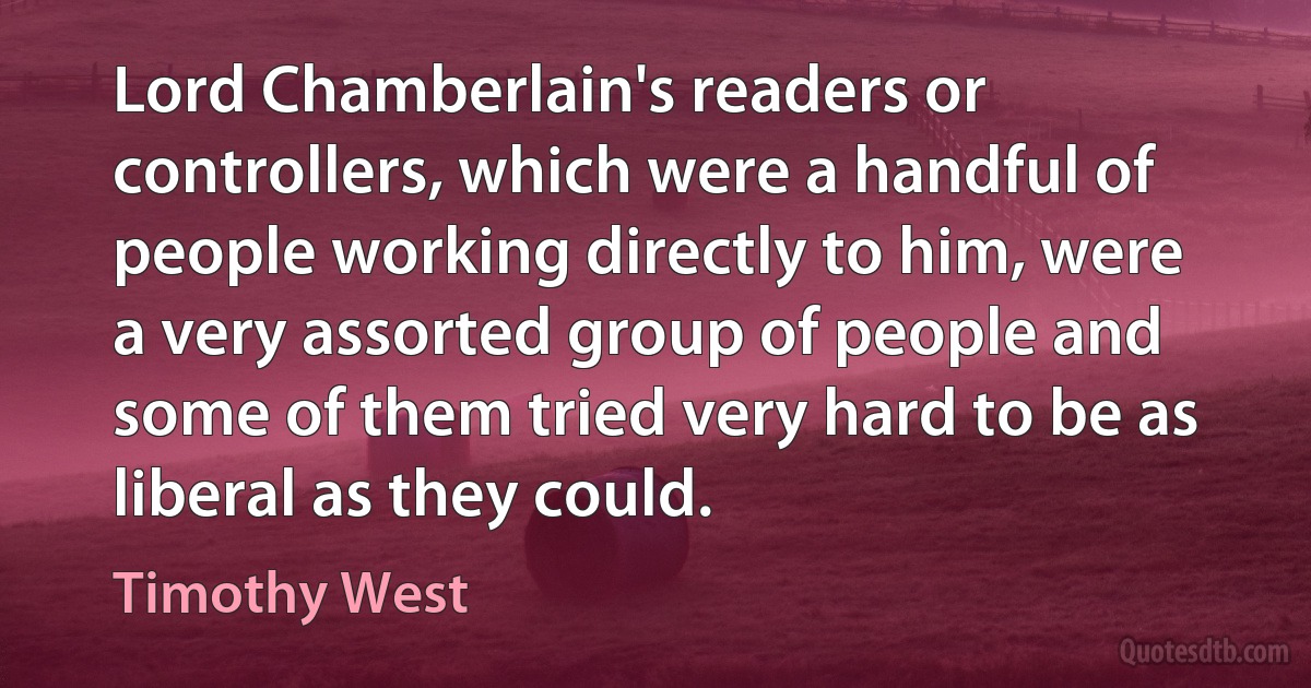 Lord Chamberlain's readers or controllers, which were a handful of people working directly to him, were a very assorted group of people and some of them tried very hard to be as liberal as they could. (Timothy West)