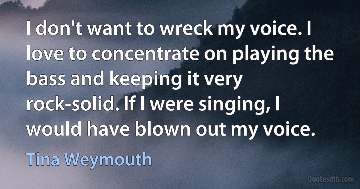 I don't want to wreck my voice. I love to concentrate on playing the bass and keeping it very rock-solid. If I were singing, I would have blown out my voice. (Tina Weymouth)