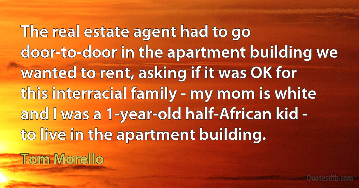 The real estate agent had to go door-to-door in the apartment building we wanted to rent, asking if it was OK for this interracial family - my mom is white and I was a 1-year-old half-African kid - to live in the apartment building. (Tom Morello)