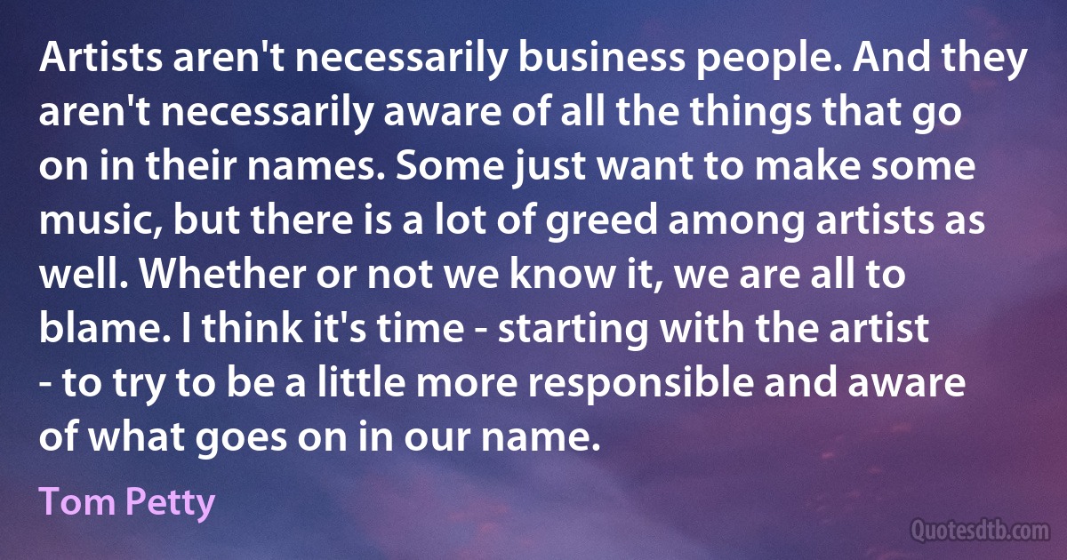 Artists aren't necessarily business people. And they aren't necessarily aware of all the things that go on in their names. Some just want to make some music, but there is a lot of greed among artists as well. Whether or not we know it, we are all to blame. I think it's time - starting with the artist - to try to be a little more responsible and aware of what goes on in our name. (Tom Petty)