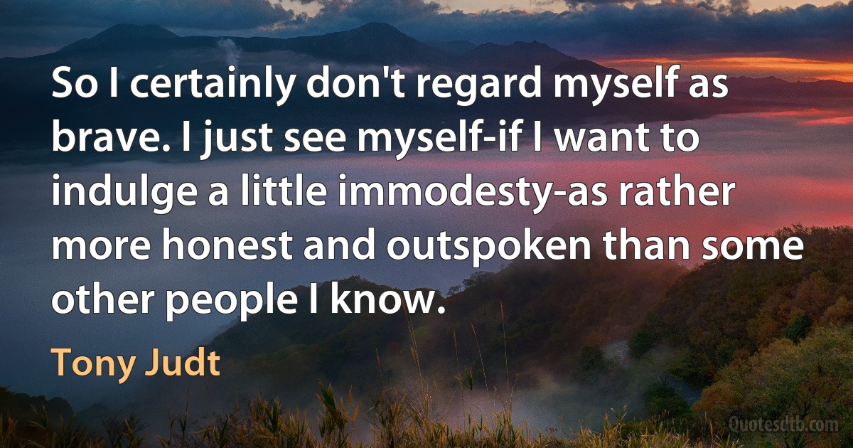 So I certainly don't regard myself as brave. I just see myself-if I want to indulge a little immodesty-as rather more honest and outspoken than some other people I know. (Tony Judt)