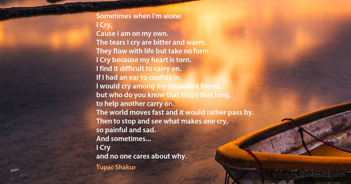 Sometimes when I'm alone
I Cry,
Cause I am on my own.
The tears I cry are bitter and warm.
They flow with life but take no form
I Cry because my heart is torn.
I find it difficult to carry on.
If I had an ear to confide in,
I would cry among my treasured friend,
but who do you know that stops that long,
to help another carry on.
The world moves fast and it would rather pass by.
Then to stop and see what makes one cry,
so painful and sad.
And sometimes...
I Cry
and no one cares about why. (Tupac Shakur)