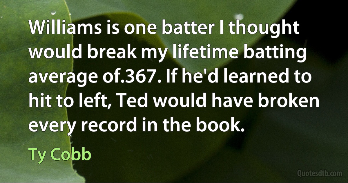 Williams is one batter I thought would break my lifetime batting average of.367. If he'd learned to hit to left, Ted would have broken every record in the book. (Ty Cobb)