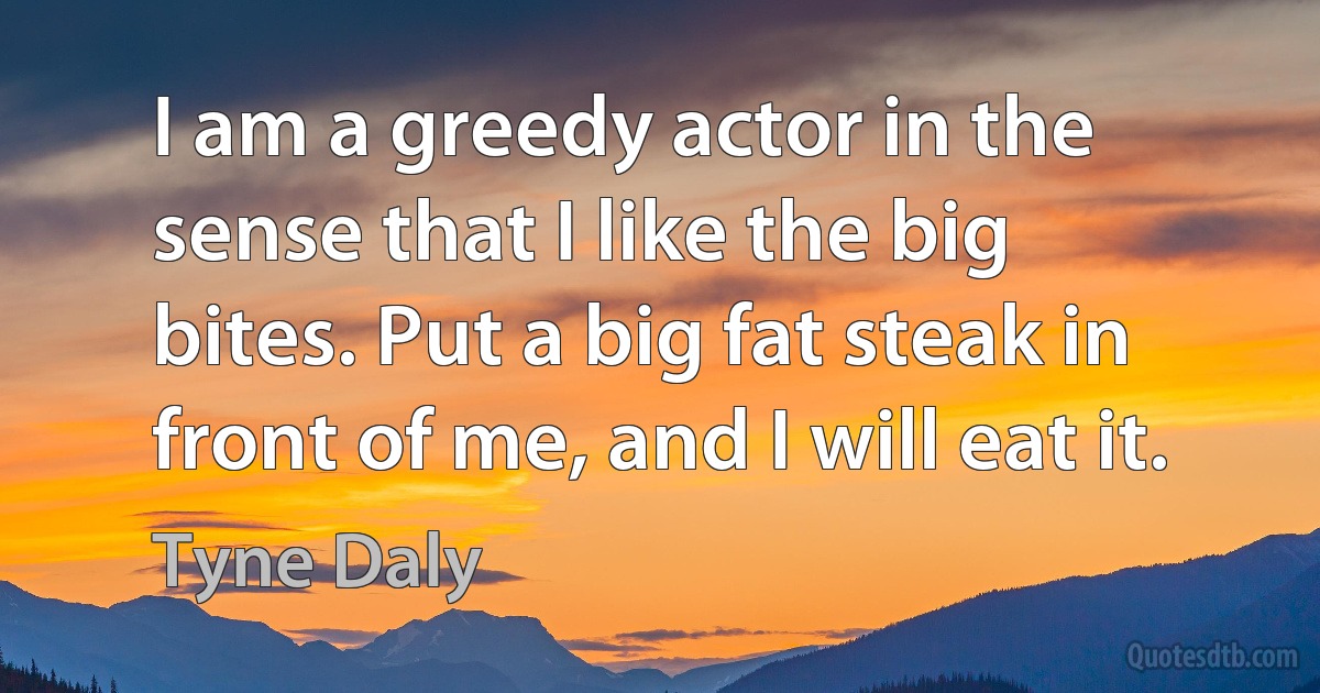 I am a greedy actor in the sense that I like the big bites. Put a big fat steak in front of me, and I will eat it. (Tyne Daly)