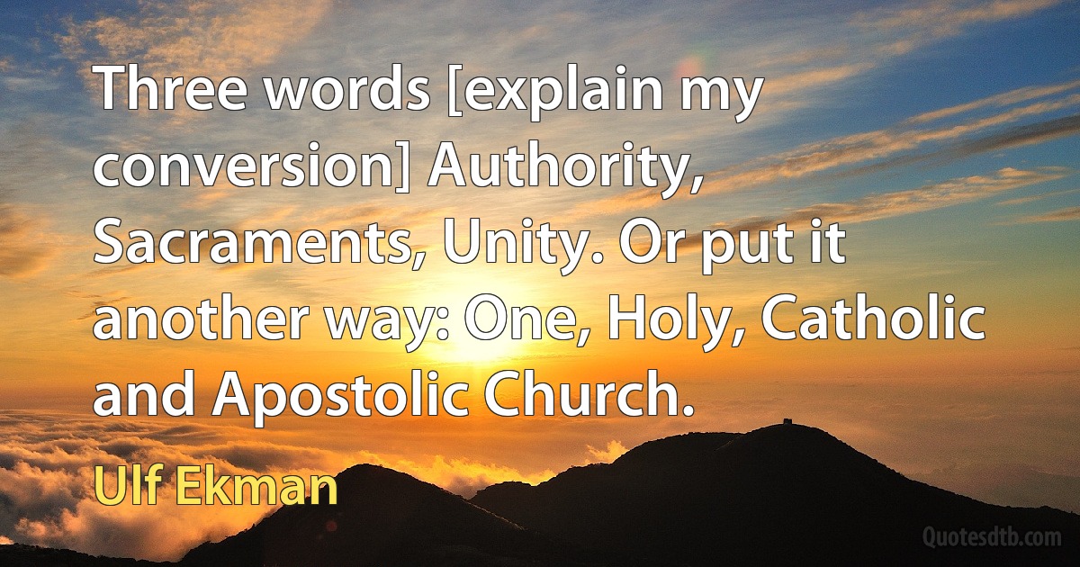 Three words [explain my conversion] Authority, Sacraments, Unity. Or put it another way: One, Holy, Catholic and Apostolic Church. (Ulf Ekman)