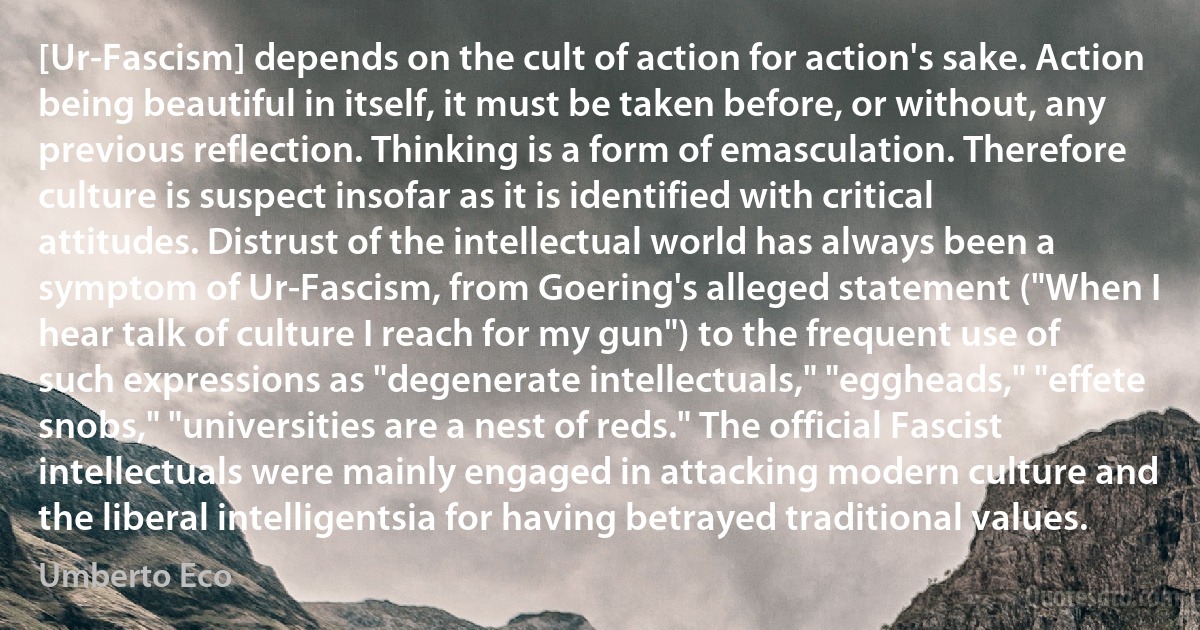 [Ur-Fascism] depends on the cult of action for action's sake. Action being beautiful in itself, it must be taken before, or without, any previous reflection. Thinking is a form of emasculation. Therefore culture is suspect insofar as it is identified with critical attitudes. Distrust of the intellectual world has always been a symptom of Ur-Fascism, from Goering's alleged statement ("When I hear talk of culture I reach for my gun") to the frequent use of such expressions as "degenerate intellectuals," "eggheads," "effete snobs," "universities are a nest of reds." The official Fascist intellectuals were mainly engaged in attacking modern culture and the liberal intelligentsia for having betrayed traditional values. (Umberto Eco)