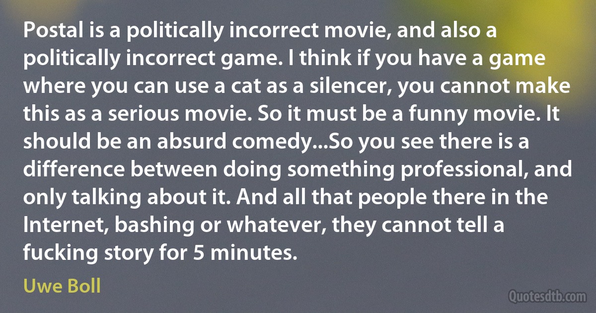 Postal is a politically incorrect movie, and also a politically incorrect game. I think if you have a game where you can use a cat as a silencer, you cannot make this as a serious movie. So it must be a funny movie. It should be an absurd comedy...So you see there is a difference between doing something professional, and only talking about it. And all that people there in the Internet, bashing or whatever, they cannot tell a fucking story for 5 minutes. (Uwe Boll)