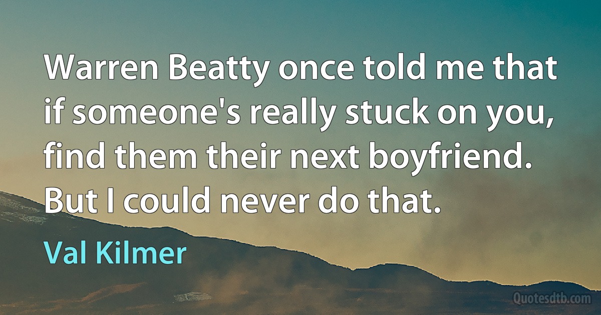 Warren Beatty once told me that if someone's really stuck on you, find them their next boyfriend. But I could never do that. (Val Kilmer)