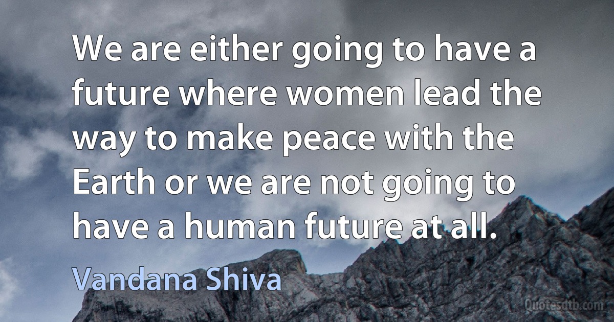 We are either going to have a future where women lead the way to make peace with the Earth or we are not going to have a human future at all. (Vandana Shiva)