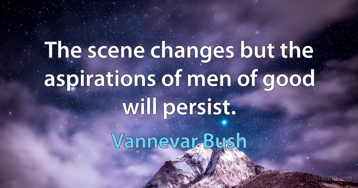 The scene changes but the aspirations of men of good will persist. (Vannevar Bush)