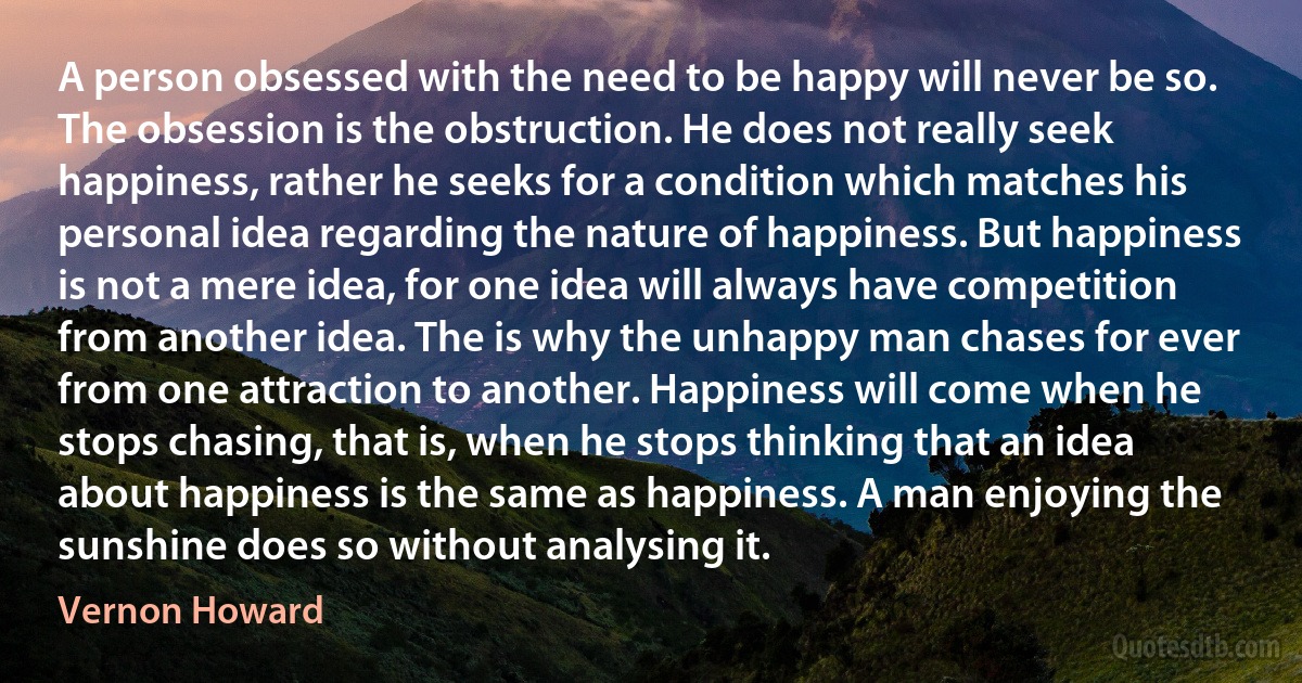 A person obsessed with the need to be happy will never be so. The obsession is the obstruction. He does not really seek happiness, rather he seeks for a condition which matches his personal idea regarding the nature of happiness. But happiness is not a mere idea, for one idea will always have competition from another idea. The is why the unhappy man chases for ever from one attraction to another. Happiness will come when he stops chasing, that is, when he stops thinking that an idea about happiness is the same as happiness. A man enjoying the sunshine does so without analysing it. (Vernon Howard)