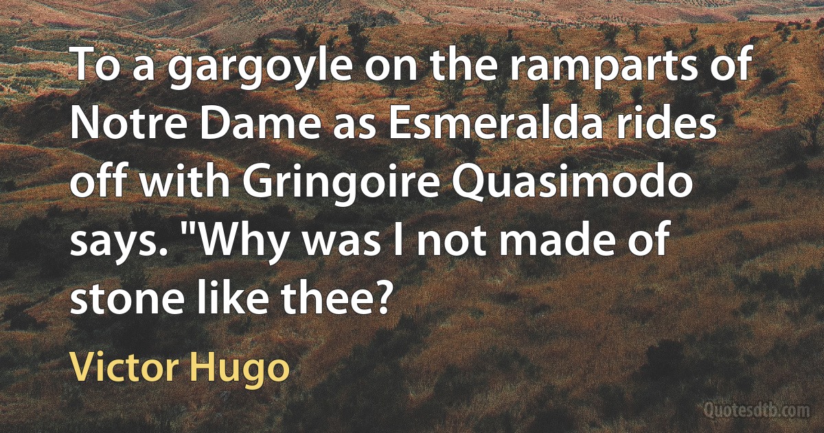 To a gargoyle on the ramparts of Notre Dame as Esmeralda rides off with Gringoire Quasimodo says. "Why was I not made of stone like thee? (Victor Hugo)