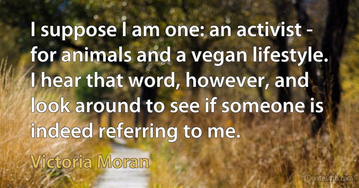 I suppose I am one: an activist - for animals and a vegan lifestyle. I hear that word, however, and look around to see if someone is indeed referring to me. (Victoria Moran)