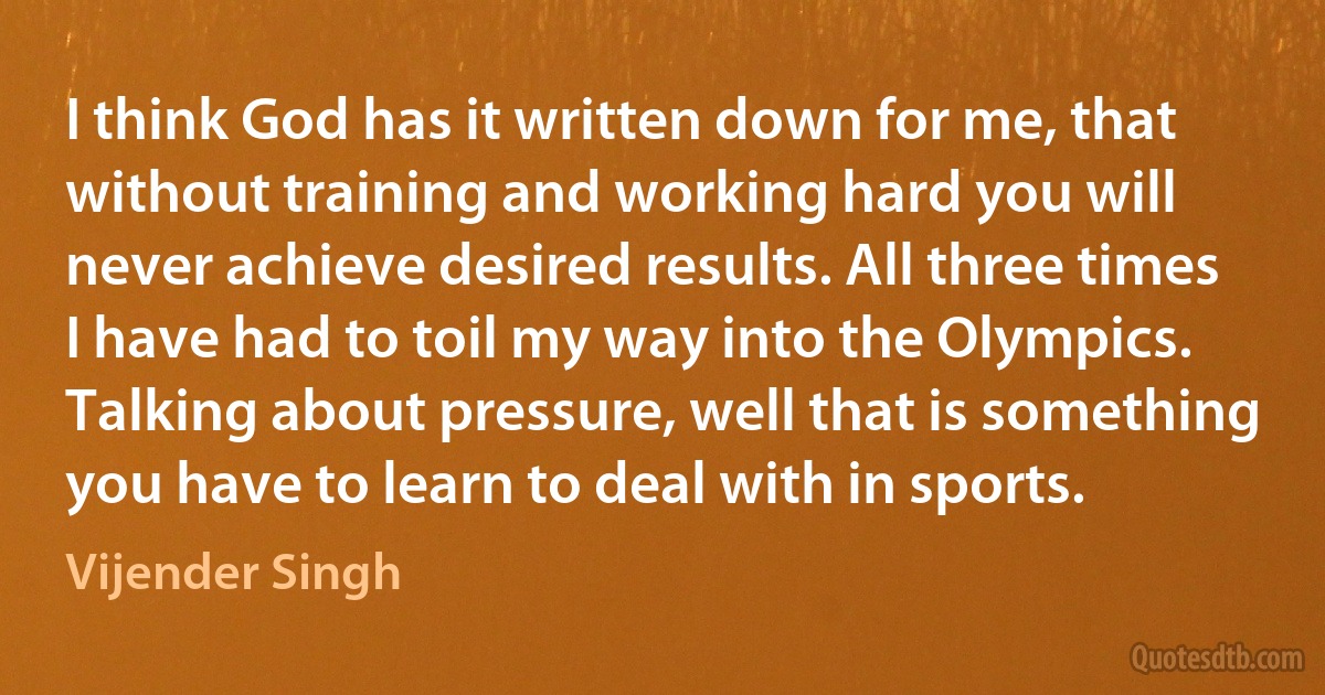 I think God has it written down for me, that without training and working hard you will never achieve desired results. All three times I have had to toil my way into the Olympics. Talking about pressure, well that is something you have to learn to deal with in sports. (Vijender Singh)