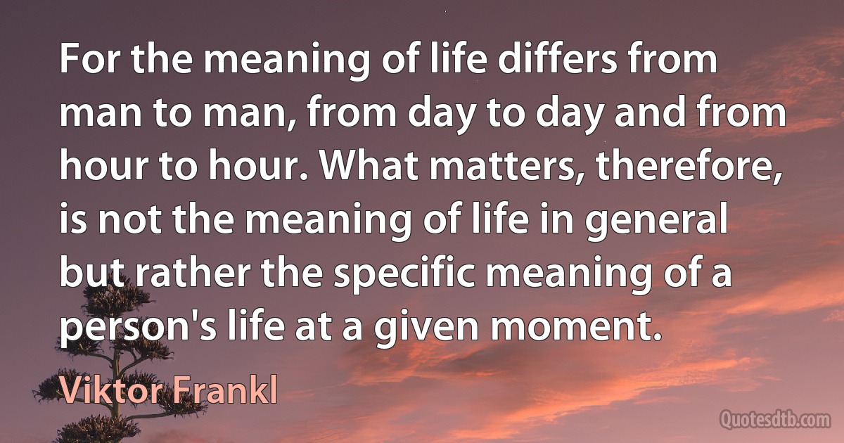 For the meaning of life differs from man to man, from day to day and from hour to hour. What matters, therefore, is not the meaning of life in general but rather the specific meaning of a person's life at a given moment. (Viktor Frankl)