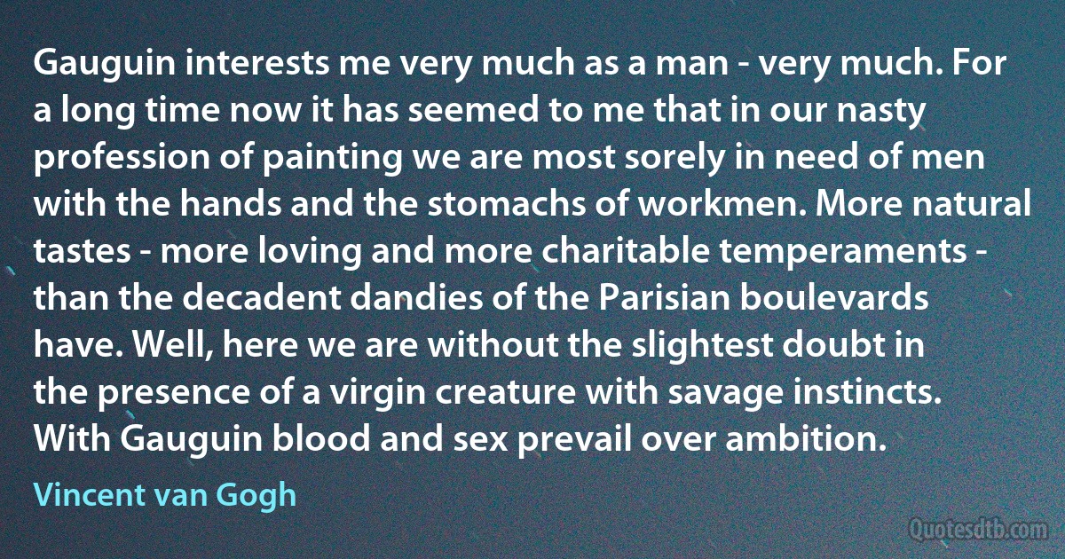 Gauguin interests me very much as a man - very much. For a long time now it has seemed to me that in our nasty profession of painting we are most sorely in need of men with the hands and the stomachs of workmen. More natural tastes - more loving and more charitable temperaments - than the decadent dandies of the Parisian boulevards have. Well, here we are without the slightest doubt in the presence of a virgin creature with savage instincts. With Gauguin blood and sex prevail over ambition. (Vincent van Gogh)