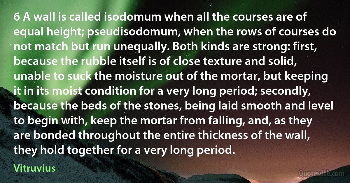 6 A wall is called isodomum when all the courses are of equal height; pseudisodomum, when the rows of courses do not match but run unequally. Both kinds are strong: first, because the rubble itself is of close texture and solid, unable to suck the moisture out of the mortar, but keeping it in its moist condition for a very long period; secondly, because the beds of the stones, being laid smooth and level to begin with, keep the mortar from falling, and, as they are bonded throughout the entire thickness of the wall, they hold together for a very long period. (Vitruvius)