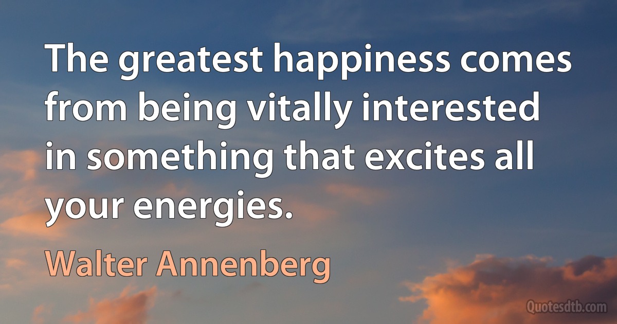 The greatest happiness comes from being vitally interested in something that excites all your energies. (Walter Annenberg)