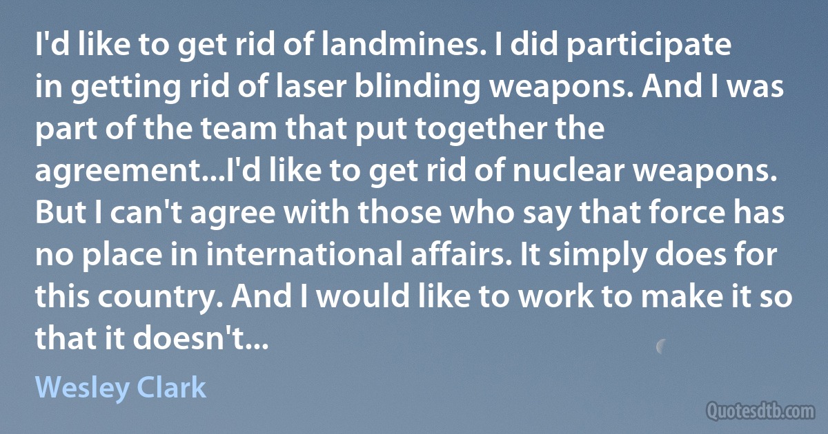 I'd like to get rid of landmines. I did participate in getting rid of laser blinding weapons. And I was part of the team that put together the agreement...I'd like to get rid of nuclear weapons. But I can't agree with those who say that force has no place in international affairs. It simply does for this country. And I would like to work to make it so that it doesn't... (Wesley Clark)