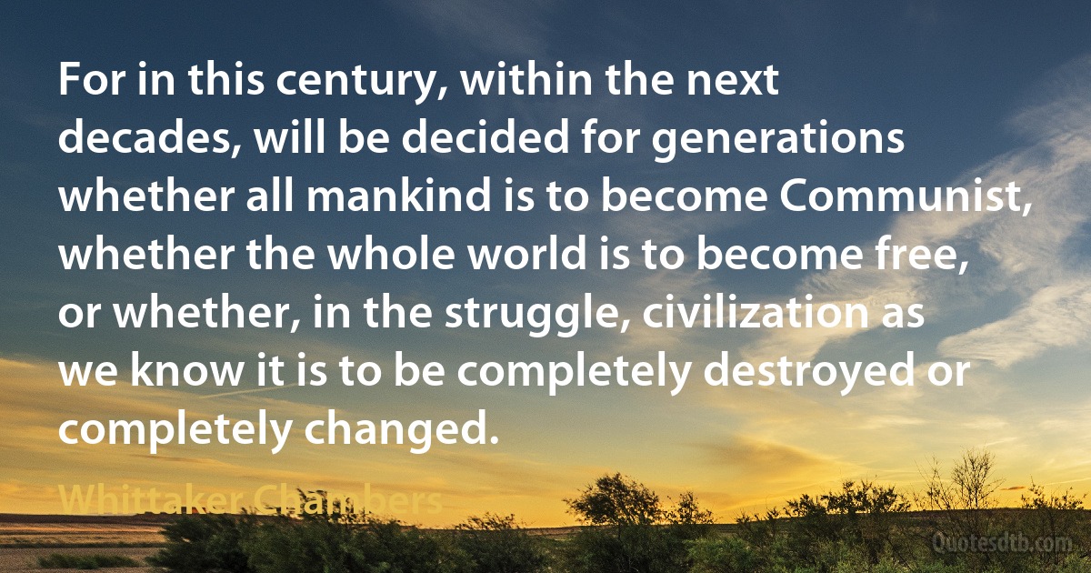 For in this century, within the next decades, will be decided for generations whether all mankind is to become Communist, whether the whole world is to become free, or whether, in the struggle, civilization as we know it is to be completely destroyed or completely changed. (Whittaker Chambers)