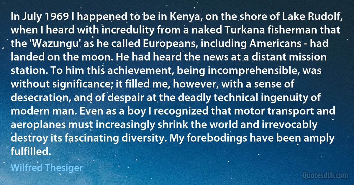 In July 1969 I happened to be in Kenya, on the shore of Lake Rudolf, when I heard with incredulity from a naked Turkana fisherman that the 'Wazungu' as he called Europeans, including Americans - had landed on the moon. He had heard the news at a distant mission station. To him this achievement, being incomprehensible, was without significance; it filled me, however, with a sense of desecration, and of despair at the deadly technical ingenuity of modern man. Even as a boy I recognized that motor transport and aeroplanes must increasingly shrink the world and irrevocably destroy its fascinating diversity. My forebodings have been amply fulfilled. (Wilfred Thesiger)