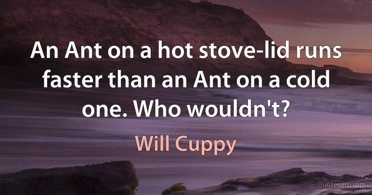 An Ant on a hot stove-lid runs faster than an Ant on a cold one. Who wouldn't? (Will Cuppy)