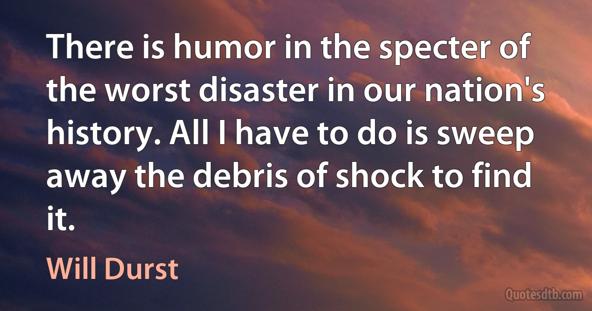 There is humor in the specter of the worst disaster in our nation's history. All I have to do is sweep away the debris of shock to find it. (Will Durst)