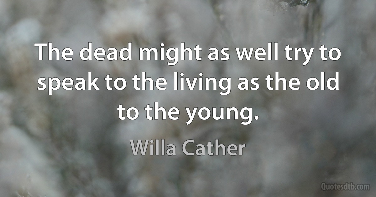 The dead might as well try to speak to the living as the old to the young. (Willa Cather)