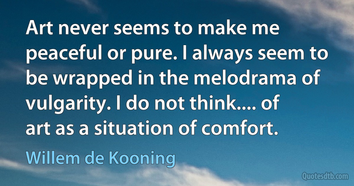 Art never seems to make me peaceful or pure. I always seem to be wrapped in the melodrama of vulgarity. I do not think.... of art as a situation of comfort. (Willem de Kooning)