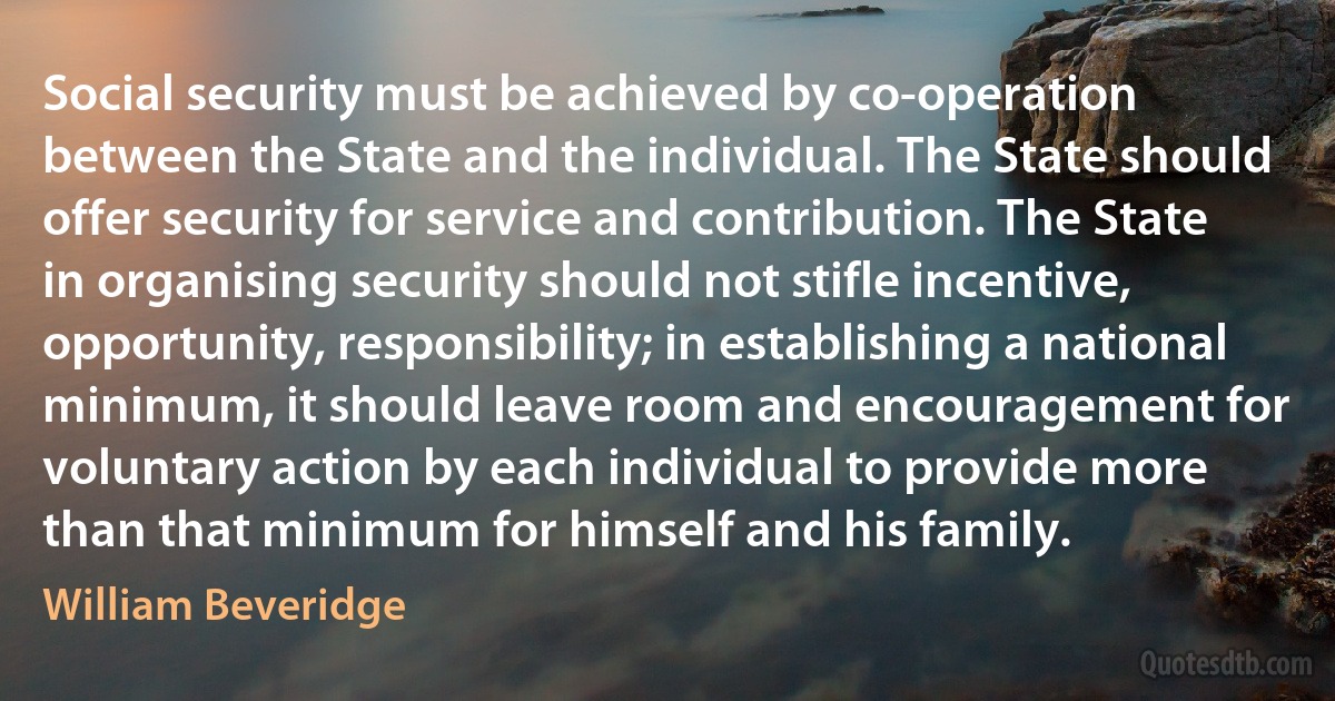 Social security must be achieved by co-operation between the State and the individual. The State should offer security for service and contribution. The State in organising security should not stifle incentive, opportunity, responsibility; in establishing a national minimum, it should leave room and encouragement for voluntary action by each individual to provide more than that minimum for himself and his family. (William Beveridge)