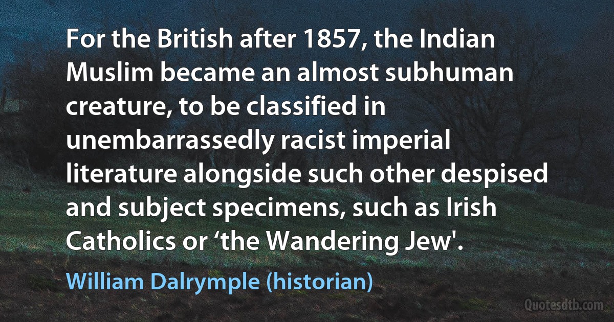 For the British after 1857, the Indian Muslim became an almost subhuman creature, to be classified in unembarrassedly racist imperial literature alongside such other despised and subject specimens, such as Irish Catholics or ‘the Wandering Jew'. (William Dalrymple (historian))