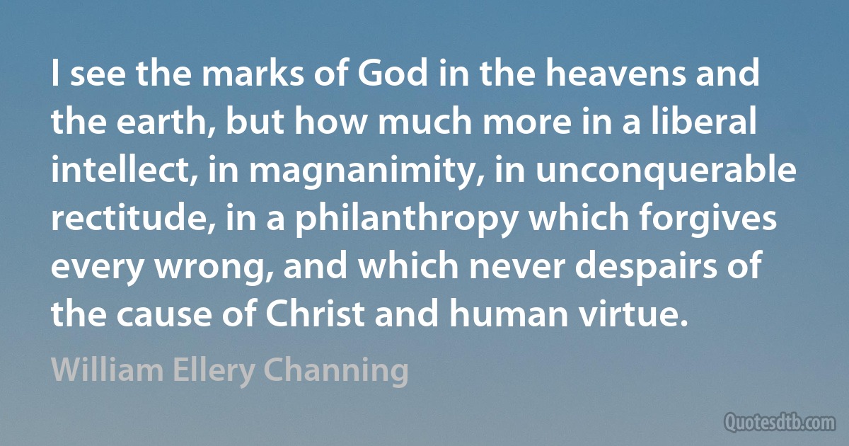 I see the marks of God in the heavens and the earth, but how much more in a liberal intellect, in magnanimity, in unconquerable rectitude, in a philanthropy which forgives every wrong, and which never despairs of the cause of Christ and human virtue. (William Ellery Channing)