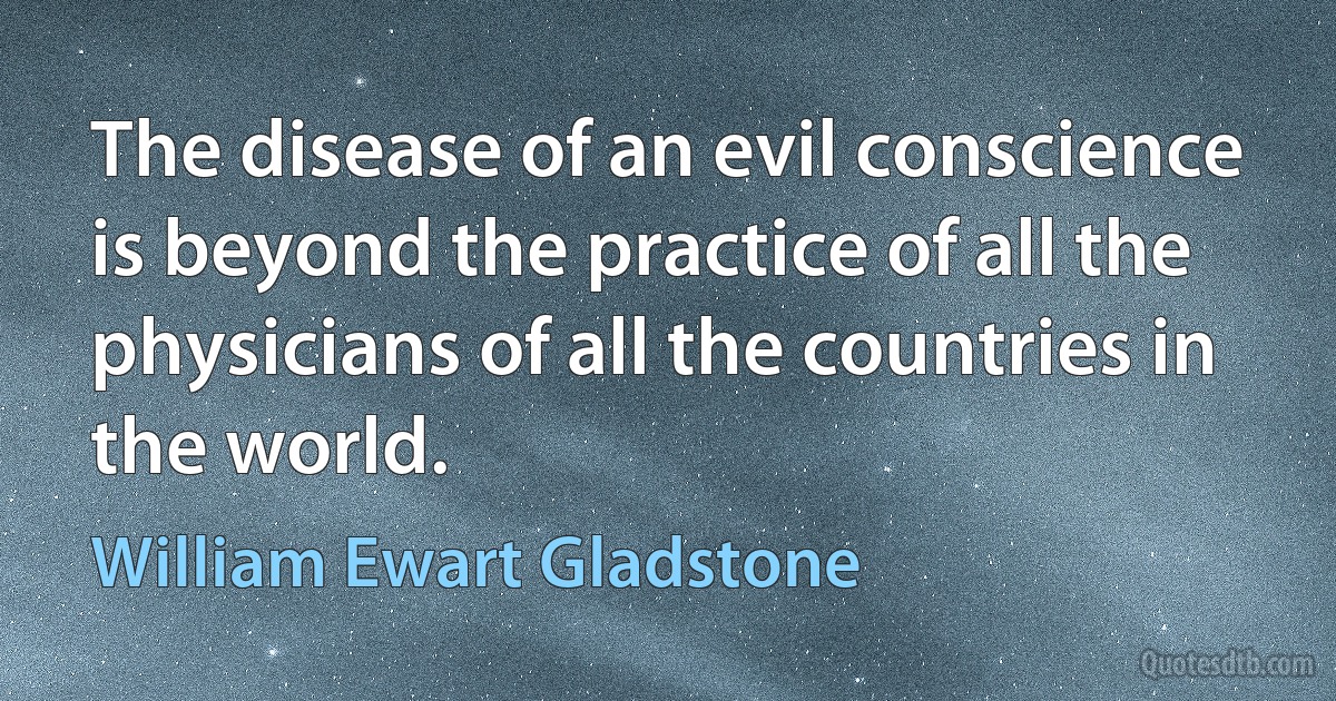 The disease of an evil conscience is beyond the practice of all the physicians of all the countries in the world. (William Ewart Gladstone)