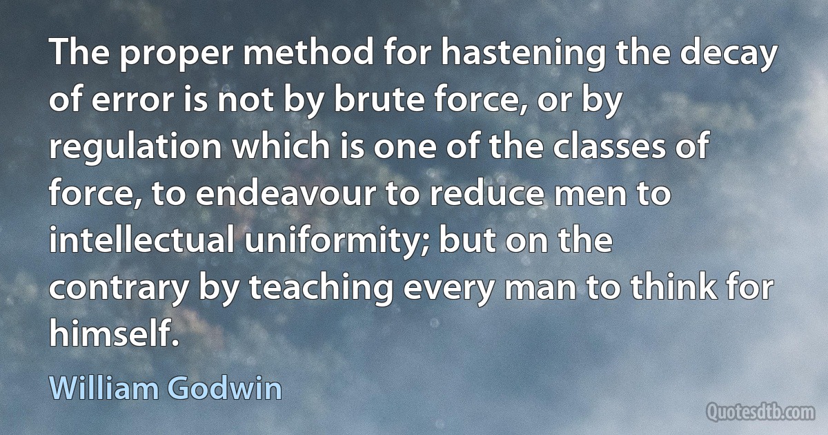 The proper method for hastening the decay of error is not by brute force, or by regulation which is one of the classes of force, to endeavour to reduce men to intellectual uniformity; but on the contrary by teaching every man to think for himself. (William Godwin)