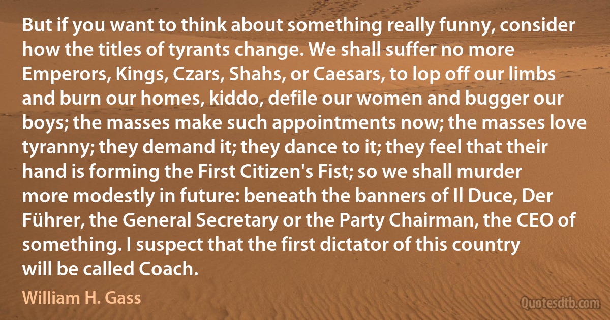 But if you want to think about something really funny, consider how the titles of tyrants change. We shall suffer no more Emperors, Kings, Czars, Shahs, or Caesars, to lop off our limbs and burn our homes, kiddo, defile our women and bugger our boys; the masses make such appointments now; the masses love tyranny; they demand it; they dance to it; they feel that their hand is forming the First Citizen's Fist; so we shall murder more modestly in future: beneath the banners of Il Duce, Der Führer, the General Secretary or the Party Chairman, the CEO of something. I suspect that the first dictator of this country will be called Coach. (William H. Gass)