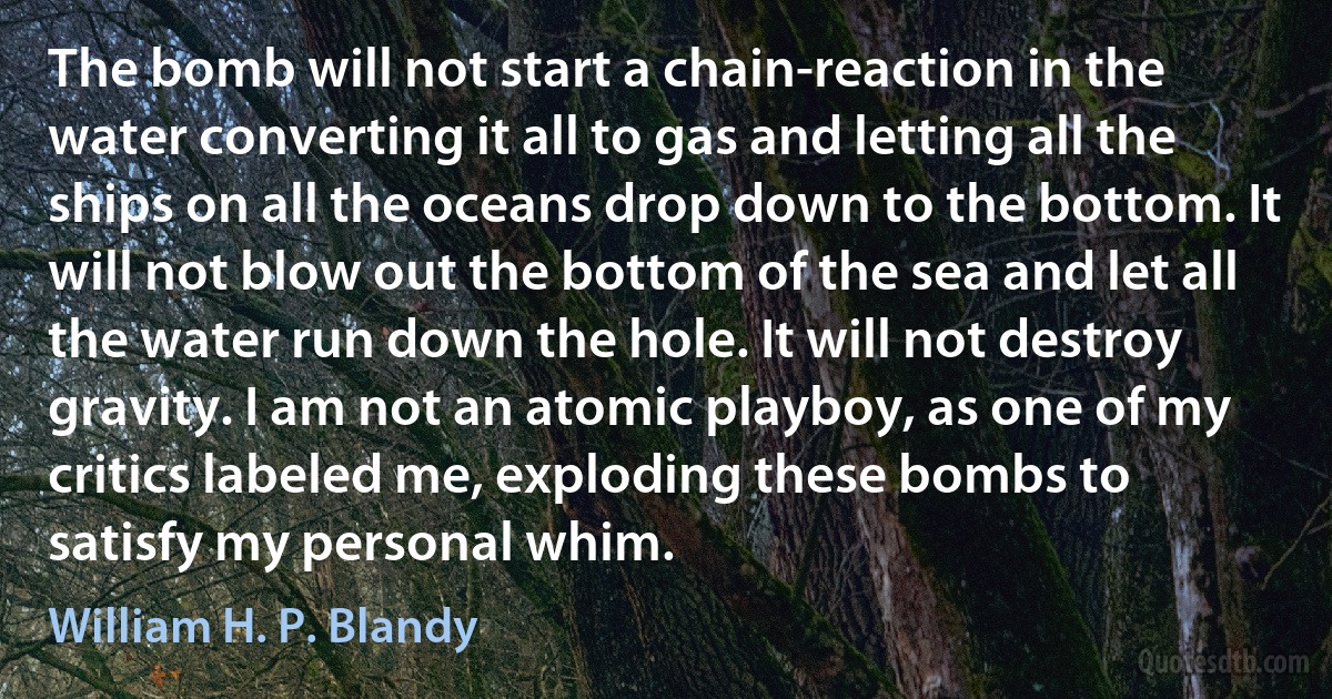 The bomb will not start a chain-reaction in the water converting it all to gas and letting all the ships on all the oceans drop down to the bottom. It will not blow out the bottom of the sea and let all the water run down the hole. It will not destroy gravity. I am not an atomic playboy, as one of my critics labeled me, exploding these bombs to satisfy my personal whim. (William H. P. Blandy)