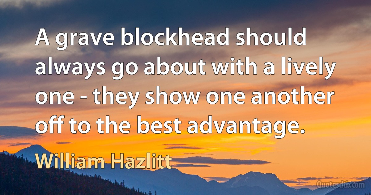 A grave blockhead should always go about with a lively one - they show one another off to the best advantage. (William Hazlitt)