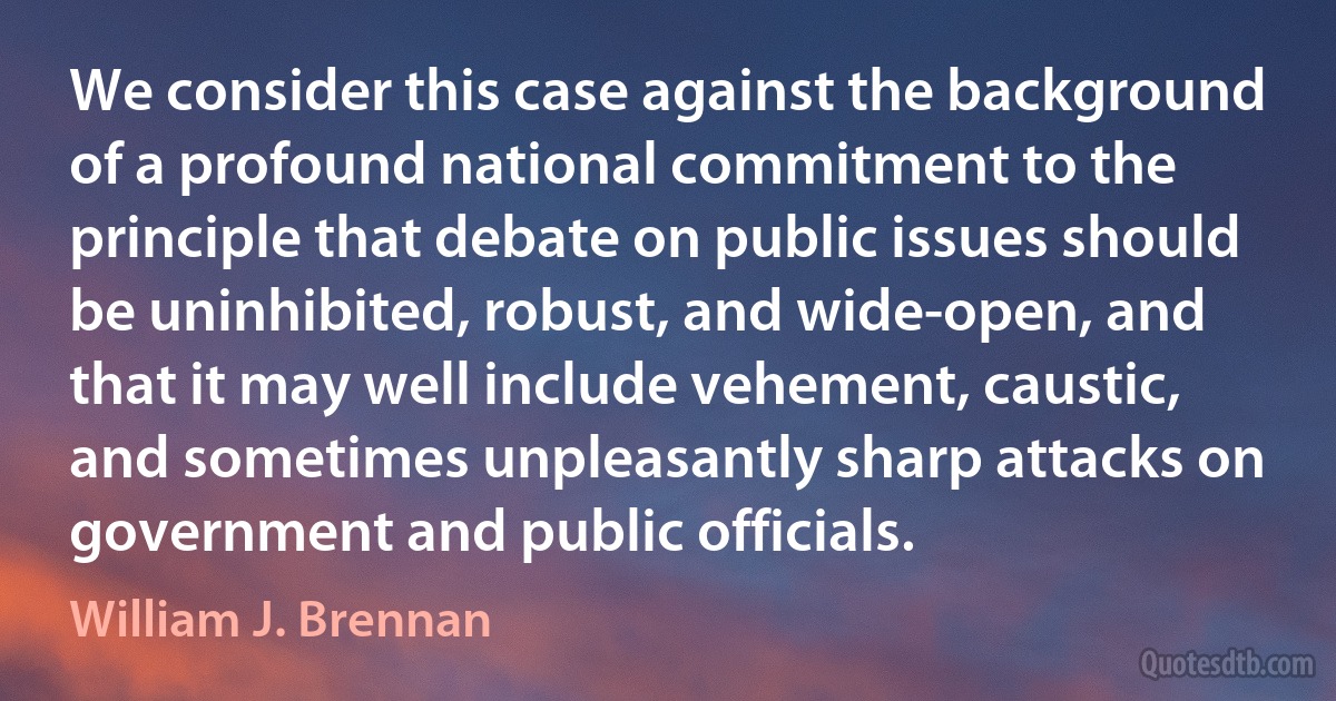 We consider this case against the background of a profound national commitment to the principle that debate on public issues should be uninhibited, robust, and wide-open, and that it may well include vehement, caustic, and sometimes unpleasantly sharp attacks on government and public officials. (William J. Brennan)