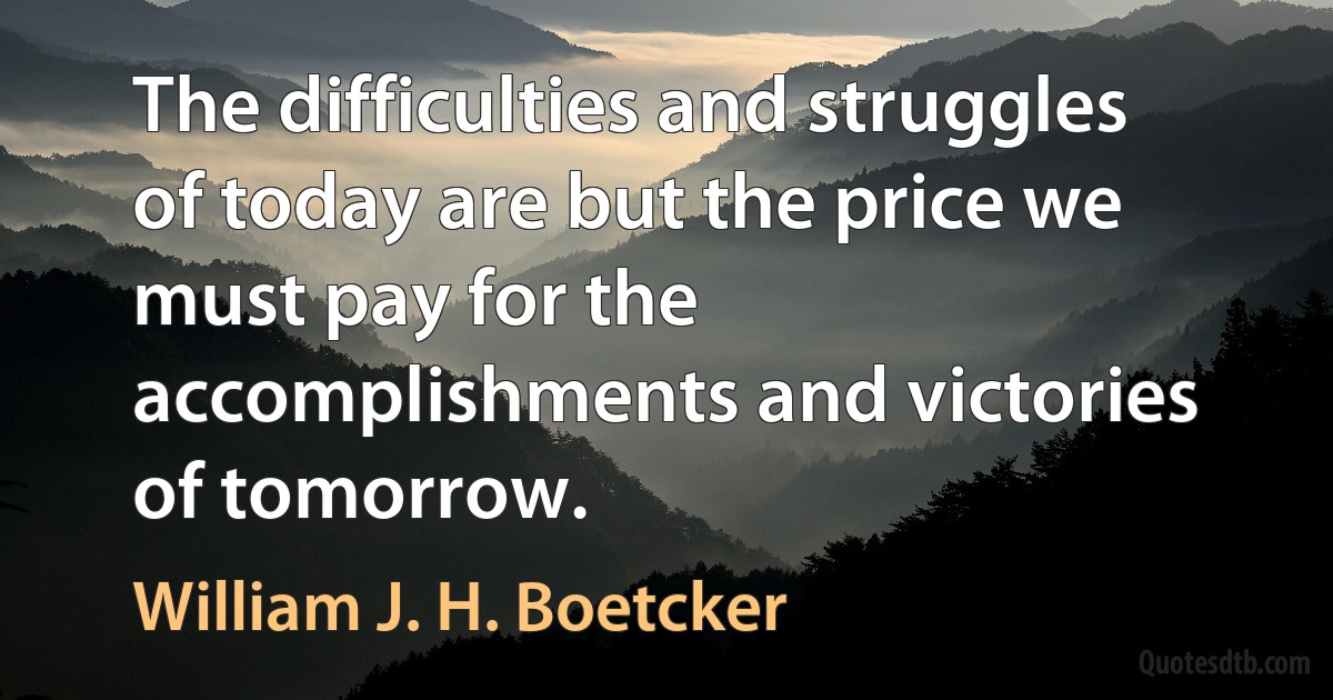 The difficulties and struggles of today are but the price we must pay for the accomplishments and victories of tomorrow. (William J. H. Boetcker)