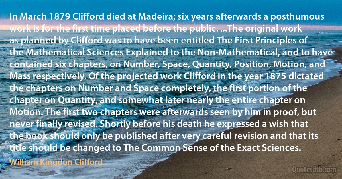 In March 1879 Clifford died at Madeira; six years afterwards a posthumous work is for the first time placed before the public. ...The original work as planned by Clifford was to have been entitled The First Principles of the Mathematical Sciences Explained to the Non-Mathematical, and to have contained six chapters, on Number, Space, Quantity, Position, Motion, and Mass respectively. Of the projected work Clifford in the year 1875 dictated the chapters on Number and Space completely, the first portion of the chapter on Quantity, and somewhat later nearly the entire chapter on Motion. The first two chapters were afterwards seen by him in proof, but never finally revised. Shortly before his death he expressed a wish that the book should only be published after very careful revision and that its title should be changed to The Common Sense of the Exact Sciences. (William Kingdon Clifford)