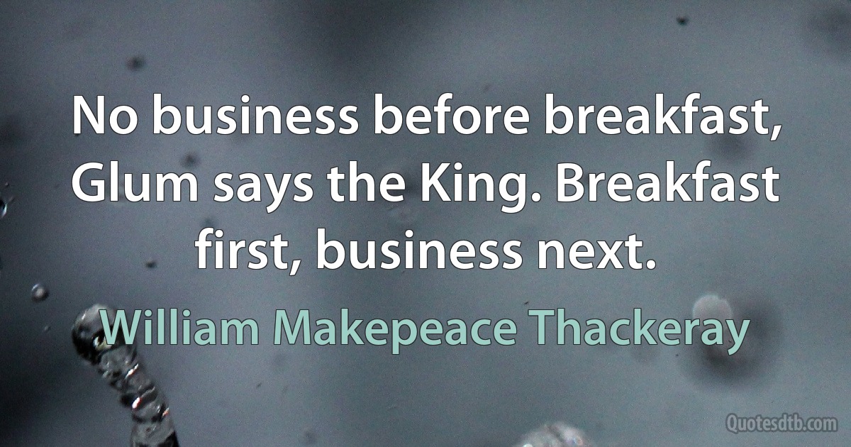 No business before breakfast, Glum says the King. Breakfast first, business next. (William Makepeace Thackeray)