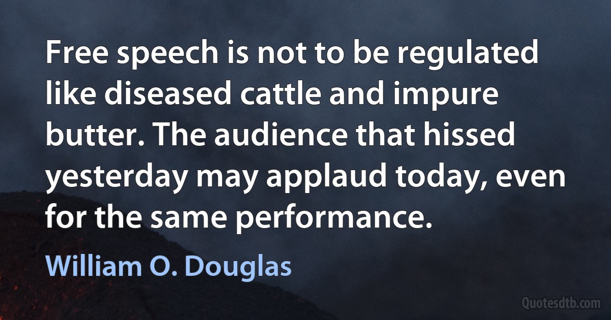 Free speech is not to be regulated like diseased cattle and impure butter. The audience that hissed yesterday may applaud today, even for the same performance. (William O. Douglas)