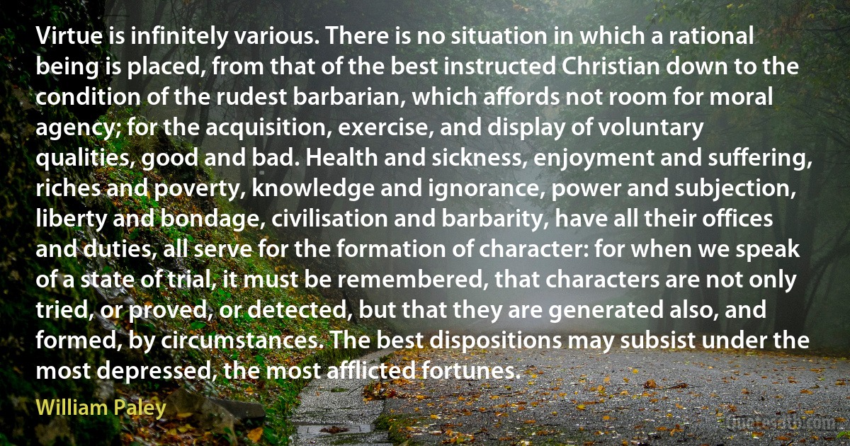 Virtue is infinitely various. There is no situation in which a rational being is placed, from that of the best instructed Christian down to the condition of the rudest barbarian, which affords not room for moral agency; for the acquisition, exercise, and display of voluntary qualities, good and bad. Health and sickness, enjoyment and suffering, riches and poverty, knowledge and ignorance, power and subjection, liberty and bondage, civilisation and barbarity, have all their offices and duties, all serve for the formation of character: for when we speak of a state of trial, it must be remembered, that characters are not only tried, or proved, or detected, but that they are generated also, and formed, by circumstances. The best dispositions may subsist under the most depressed, the most afflicted fortunes. (William Paley)
