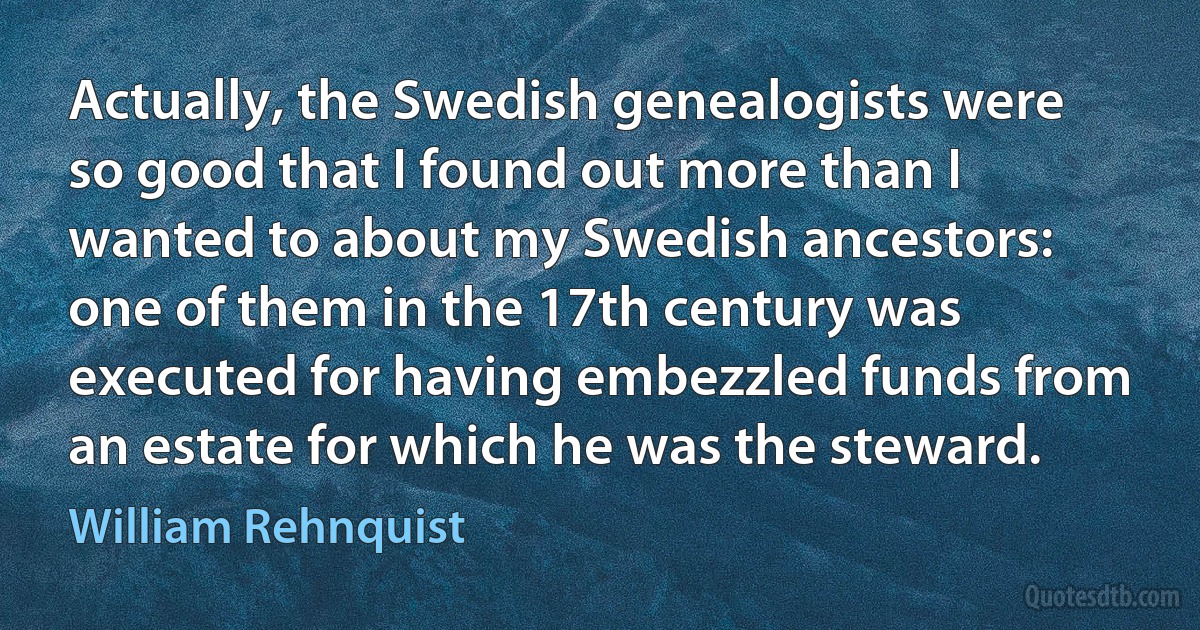 Actually, the Swedish genealogists were so good that I found out more than I wanted to about my Swedish ancestors: one of them in the 17th century was executed for having embezzled funds from an estate for which he was the steward. (William Rehnquist)